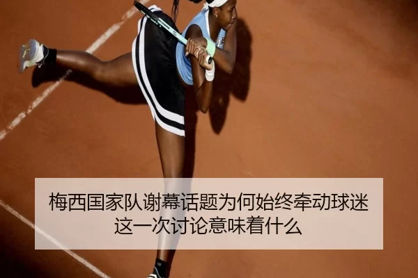 梅西国家队谢幕话题为何始终牵动球迷 这一次讨论意味着什么