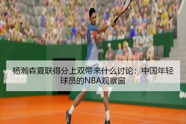 杨瀚森夏联得分上双带来什么讨论：中国年轻球员的NBA观察窗